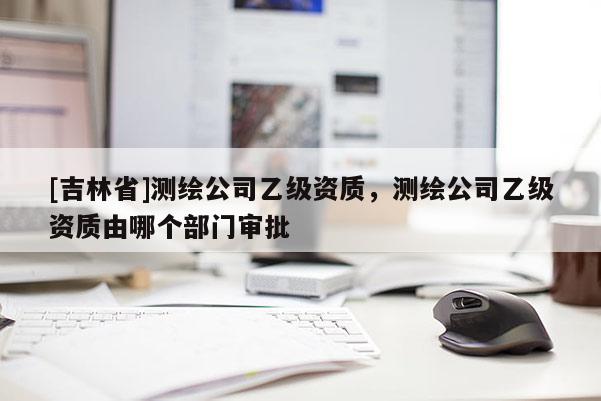 [吉林省]測繪公司乙級資質，測繪公司乙級資質由哪個部門審批