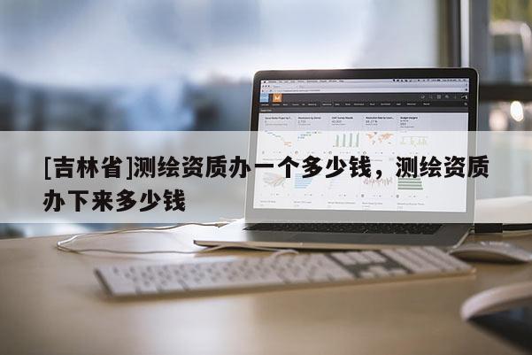 [吉林省]測繪資質(zhì)辦一個多少錢，測繪資質(zhì)辦下來多少錢