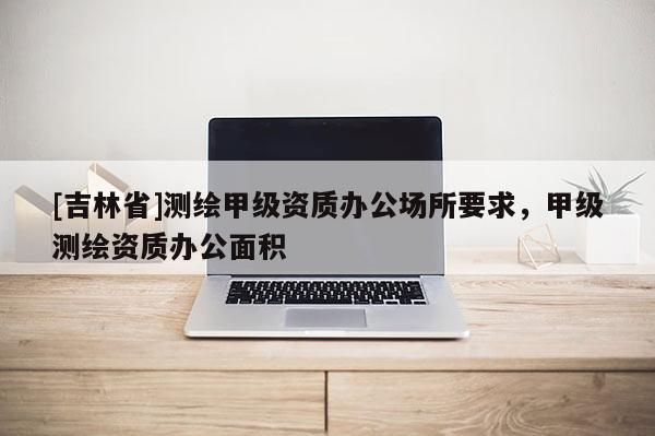 [吉林省]測繪甲級資質辦公場所要求，甲級測繪資質辦公面積