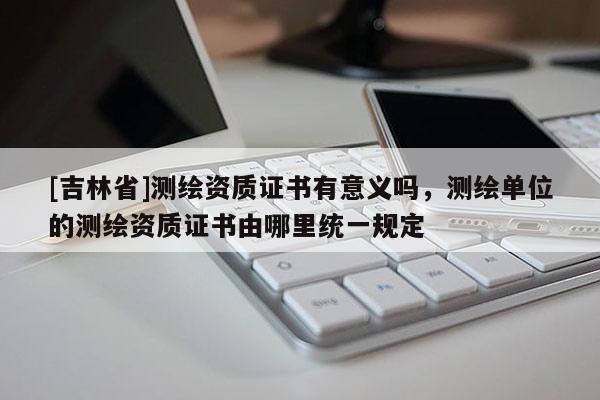 [吉林省]測繪資質證書有意義嗎，測繪單位的測繪資質證書由哪里統一規定