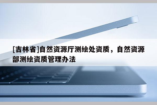 [吉林省]自然資源廳測繪處資質(zhì)，自然資源部測繪資質(zhì)管理辦法