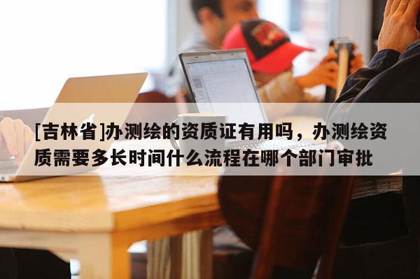[吉林省]辦測繪的資質(zhì)證有用嗎，辦測繪資質(zhì)需要多長時間什么流程在哪個部門審批