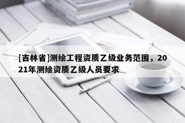 [吉林省]測繪工程資質(zhì)乙級業(yè)務(wù)范圍，2021年測繪資質(zhì)乙級人員要求