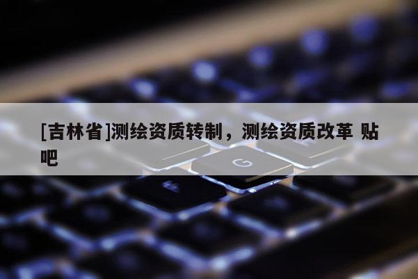 [吉林省]測繪資質轉制，測繪資質改革 貼吧