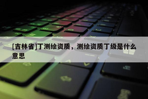 [吉林省]丁測(cè)繪資質(zhì)，測(cè)繪資質(zhì)丁級(jí)是什么意思