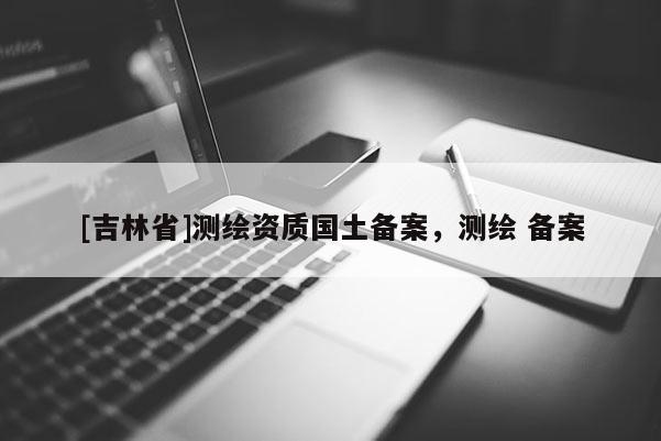 [吉林省]測(cè)繪資質(zhì)國土備案，測(cè)繪 備案