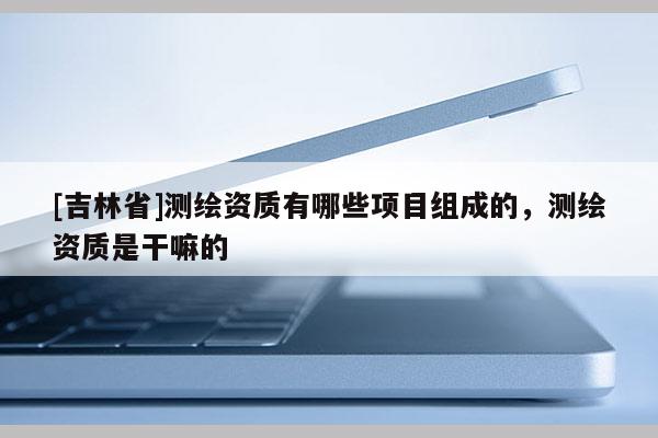 [吉林省]測繪資質有哪些項目組成的，測繪資質是干嘛的