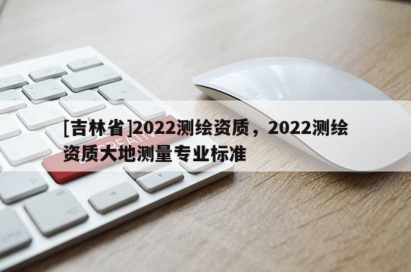 [吉林省]2022測繪資質(zhì)，2022測繪資質(zhì)大地測量專業(yè)標(biāo)準(zhǔn)