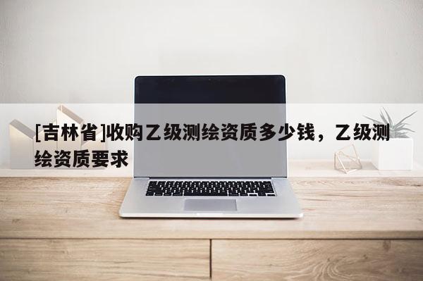 [吉林省]收購乙級測繪資質多少錢，乙級測繪資質要求