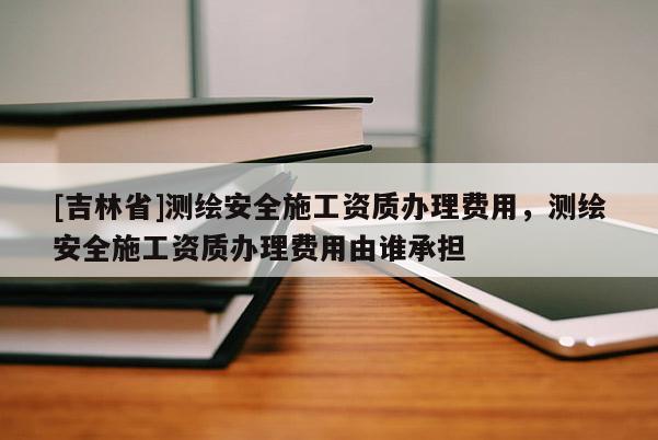 [吉林省]測繪安全施工資質辦理費用，測繪安全施工資質辦理費用由誰承擔
