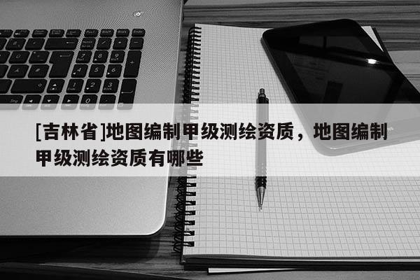 [吉林省]地圖編制甲級(jí)測(cè)繪資質(zhì)，地圖編制甲級(jí)測(cè)繪資質(zhì)有哪些