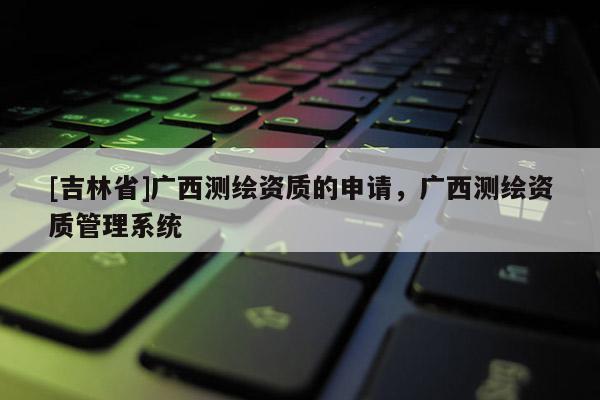 [吉林省]廣西測繪資質的申請，廣西測繪資質管理系統