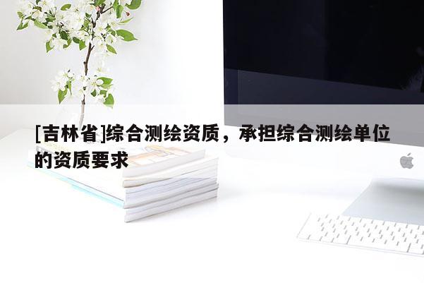 [吉林省]綜合測繪資質，承擔綜合測繪單位的資質要求
