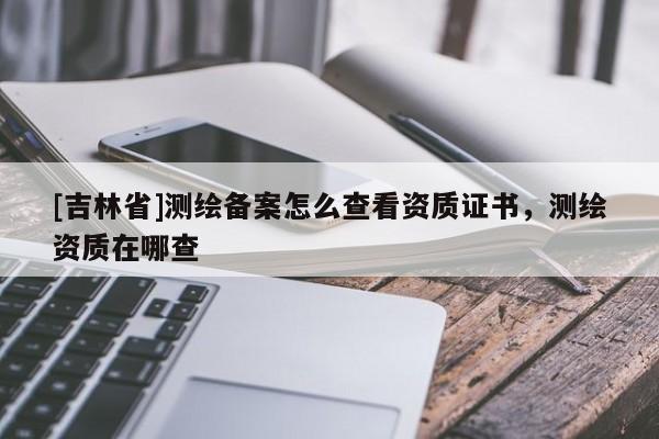 [吉林省]測(cè)繪備案怎么查看資質(zhì)證書，測(cè)繪資質(zhì)在哪查