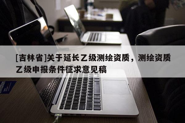 [吉林省]關于延長乙級測繪資質，測繪資質乙級申報條件征求意見稿