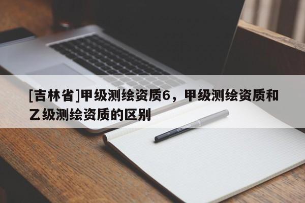 [吉林省]甲級(jí)測(cè)繪資質(zhì)6，甲級(jí)測(cè)繪資質(zhì)和乙級(jí)測(cè)繪資質(zhì)的區(qū)別