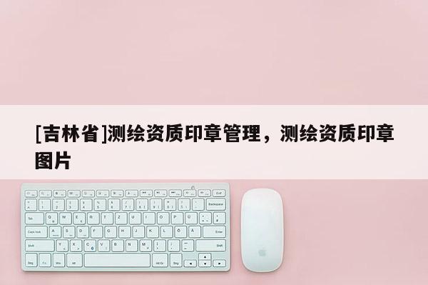 [吉林省]測(cè)繪資質(zhì)印章管理，測(cè)繪資質(zhì)印章圖片