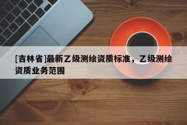 [吉林省]最新乙級測繪資質標準，乙級測繪資質業務范圍
