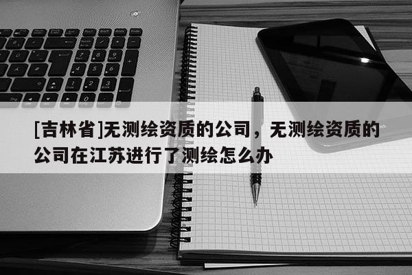 [吉林省]無測繪資質的公司，無測繪資質的公司在江蘇進行了測繪怎么辦