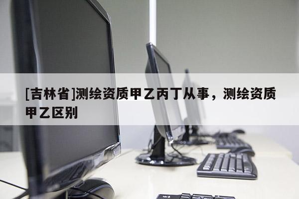 [吉林省]測繪資質(zhì)甲乙丙丁從事，測繪資質(zhì)甲乙區(qū)別