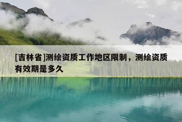 [吉林省]測繪資質工作地區限制，測繪資質有效期是多久