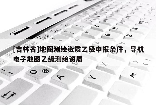 [吉林省]地圖測繪資質(zhì)乙級申報條件，導航電子地圖乙級測繪資質(zhì)