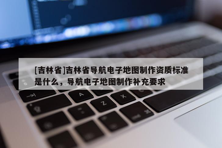 [吉林省]吉林省導(dǎo)航電子地圖制作資質(zhì)標(biāo)準(zhǔn)是什么，導(dǎo)航電子地圖制作補(bǔ)充要求