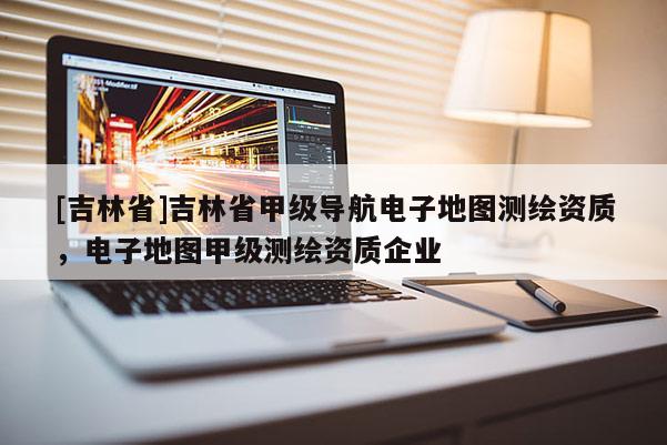 [吉林省]吉林省甲級(jí)導(dǎo)航電子地圖測(cè)繪資質(zhì)，電子地圖甲級(jí)測(cè)繪資質(zhì)企業(yè)