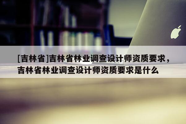 [吉林省]吉林省林業調查設計師資質要求，吉林省林業調查設計師資質要求是什么