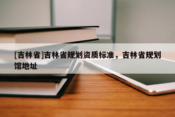 [吉林省]吉林省規(guī)劃資質(zhì)標(biāo)準(zhǔn)，吉林省規(guī)劃館地址