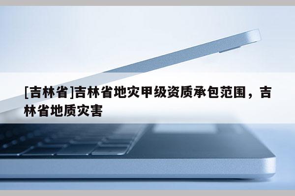 [吉林省]吉林省地災(zāi)甲級(jí)資質(zhì)承包范圍，吉林省地質(zhì)災(zāi)害