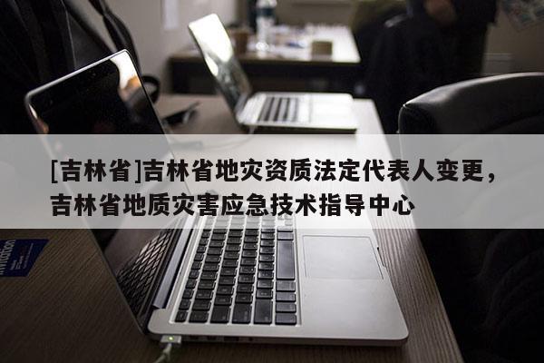 [吉林省]吉林省地災資質法定代表人變更，吉林省地質災害應急技術指導中心