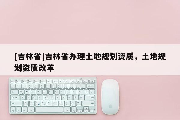 [吉林省]吉林省辦理土地規(guī)劃資質(zhì)，土地規(guī)劃資質(zhì)改革