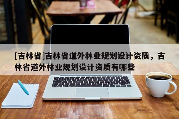 [吉林省]吉林省道外林業(yè)規(guī)劃設(shè)計資質(zhì)，吉林省道外林業(yè)規(guī)劃設(shè)計資質(zhì)有哪些