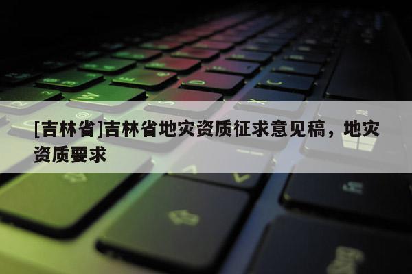 [吉林省]吉林省地災資質征求意見稿，地災資質要求