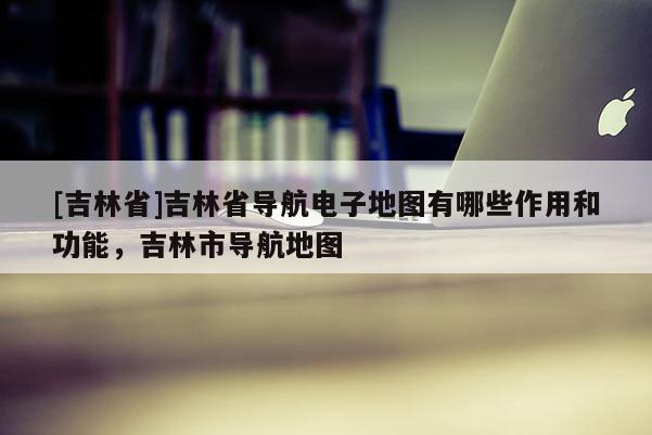 [吉林省]吉林省導航電子地圖有哪些作用和功能，吉林市導航地圖
