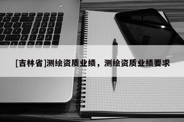 [吉林省]測繪資質(zhì)業(yè)績，測繪資質(zhì)業(yè)績要求