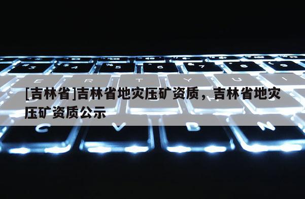 [吉林省]吉林省地災壓礦資質，吉林省地災壓礦資質公示