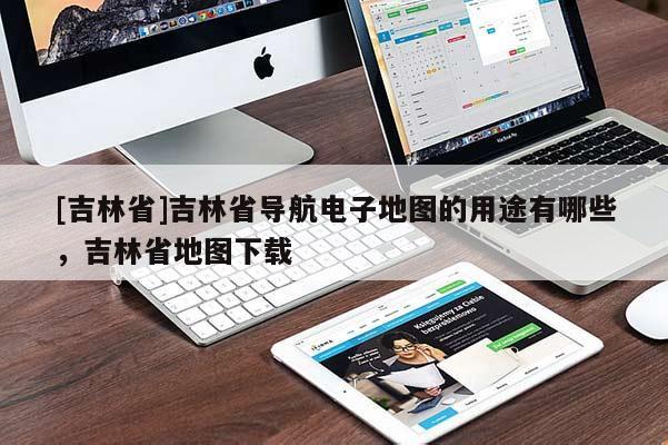 [吉林省]吉林省導航電子地圖的用途有哪些，吉林省地圖下載