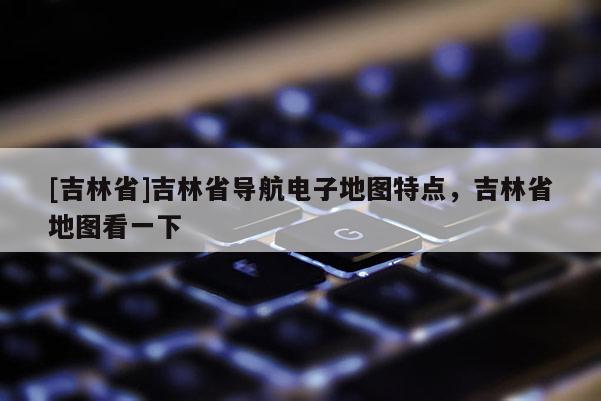 [吉林省]吉林省導航電子地圖特點，吉林省地圖看一下