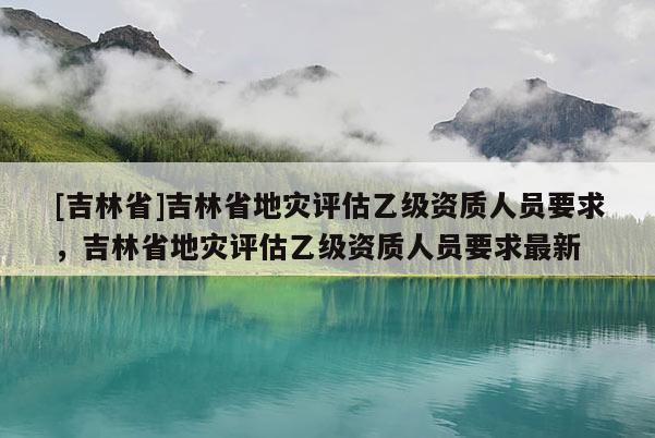 [吉林省]吉林省地災評估乙級資質人員要求，吉林省地災評估乙級資質人員要求最新
