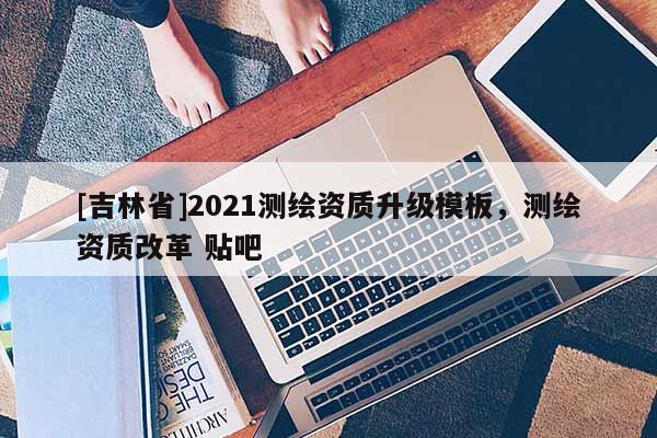 [吉林省]2021測繪資質升級模板，測繪資質改革 貼吧