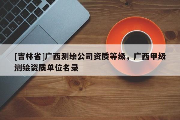 [吉林省]廣西測繪公司資質等級，廣西甲級測繪資質單位名錄