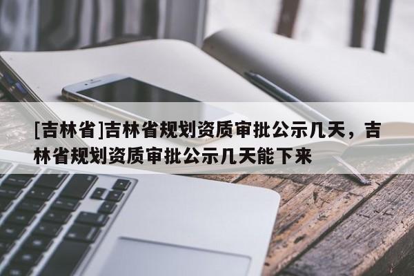 [吉林省]吉林省規劃資質審批公示幾天，吉林省規劃資質審批公示幾天能下來