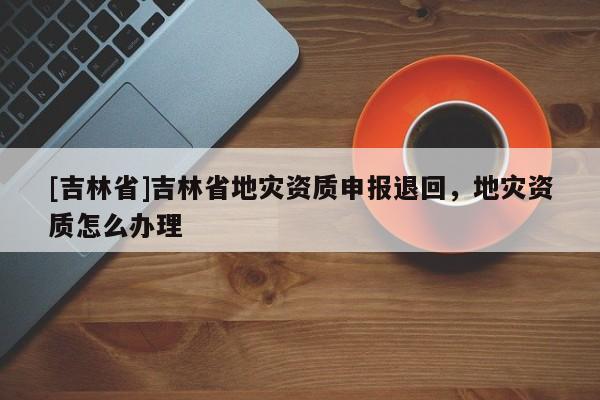 [吉林省]吉林省地災(zāi)資質(zhì)申報(bào)退回，地災(zāi)資質(zhì)怎么辦理