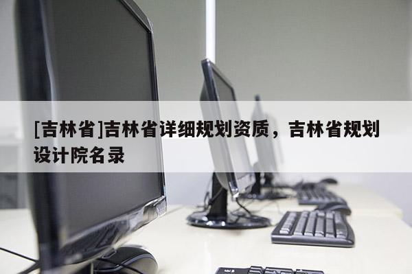 [吉林省]吉林省詳細(xì)規(guī)劃資質(zhì)，吉林省規(guī)劃設(shè)計(jì)院名錄
