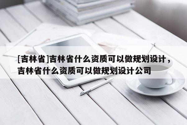 [吉林省]吉林省什么資質(zhì)可以做規(guī)劃設(shè)計(jì)，吉林省什么資質(zhì)可以做規(guī)劃設(shè)計(jì)公司