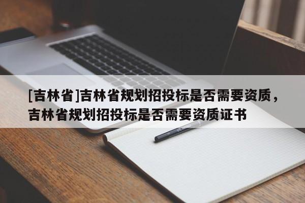 [吉林省]吉林省規(guī)劃招投標(biāo)是否需要資質(zhì)，吉林省規(guī)劃招投標(biāo)是否需要資質(zhì)證書