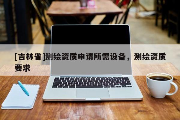 [吉林省]測繪資質申請所需設備，測繪資質要求