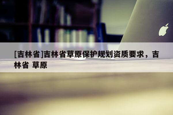 [吉林省]吉林省草原保護規劃資質要求，吉林省 草原